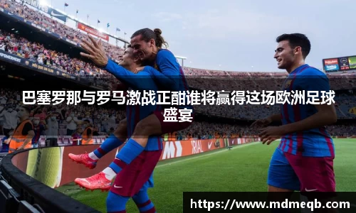 巴塞罗那与罗马激战正酣谁将赢得这场欧洲足球盛宴